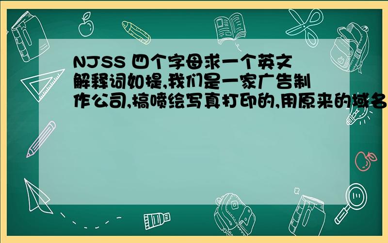 NJSS 四个字母求一个英文解释词如提,我们是一家广告制作公司,搞喷绘写真打印的,用原来的域名NJSS.COM想做一个新的网站,NJSS是中文南级绅士的拼间缩写,想分开来整一个英文的,因为我们有部