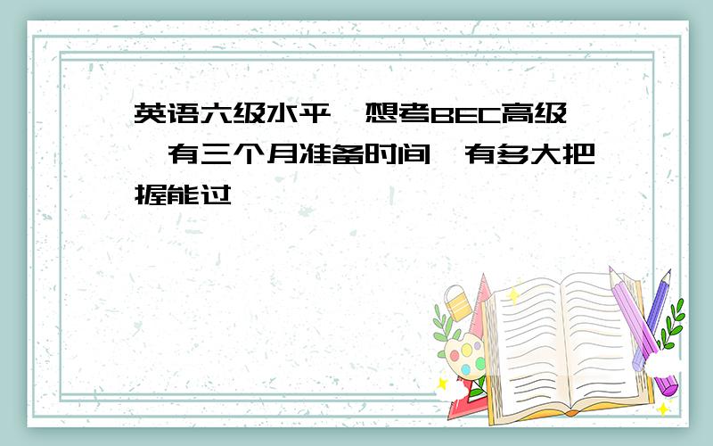 英语六级水平,想考BEC高级,有三个月准备时间,有多大把握能过