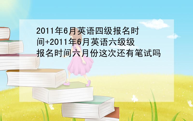 2011年6月英语四级报名时间+2011年6月英语六级级报名时间六月份这次还有笔试吗