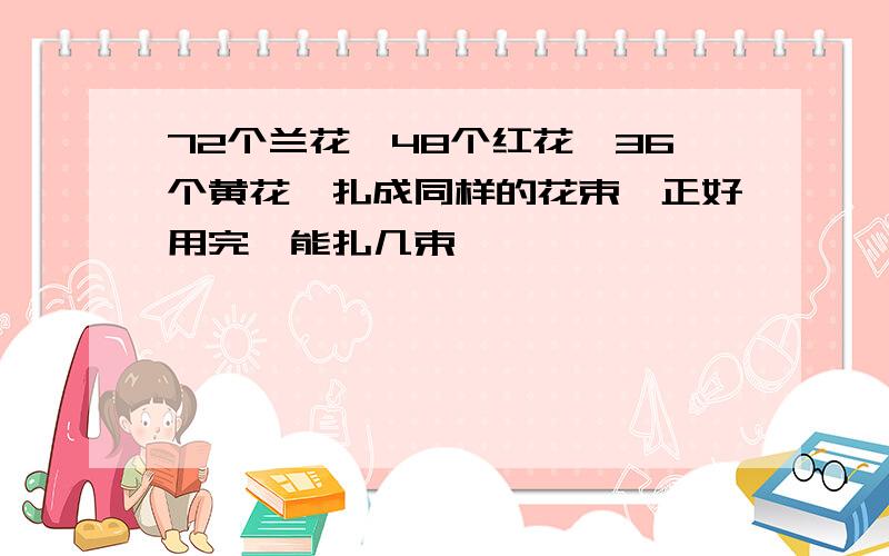 72个兰花,48个红花,36个黄花,扎成同样的花束,正好用完,能扎几束