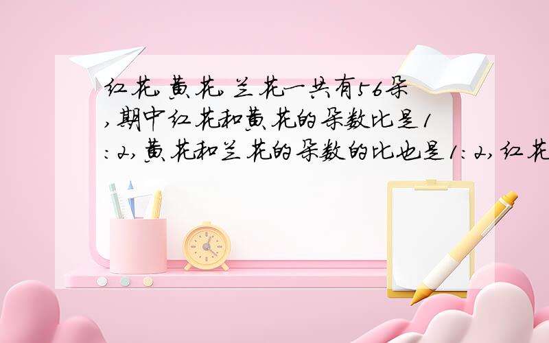 红花,黄花,兰花一共有56朵,期中红花和黄花的朵数比是1：2,黄花和兰花的朵数的比也是1：2,红花黄花蓝花各有多少朵?要算试