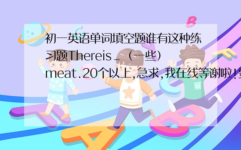 初一英语单词填空题谁有这种练习题Thereis＿（一些）meat.20个以上,急求,我在线等谢啦!要初一的