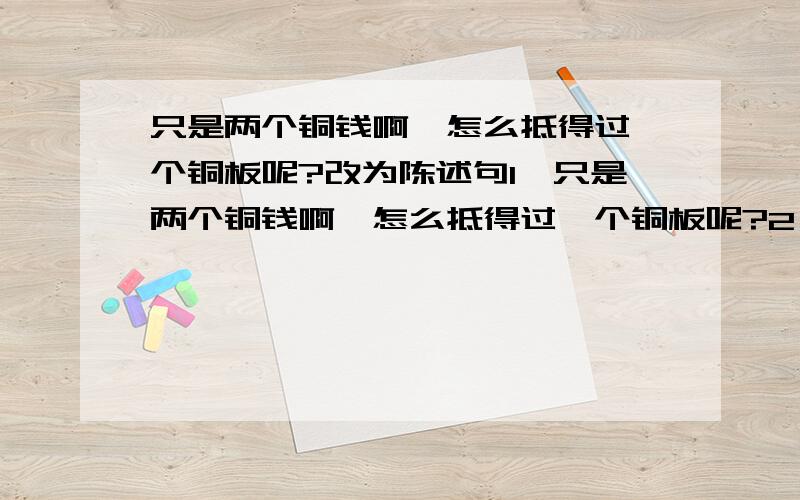 只是两个铜钱啊,怎么抵得过一个铜板呢?改为陈述句1、只是两个铜钱啊,怎么抵得过一个铜板呢?2、小姑娘,我怎么会拿你的钱呢?