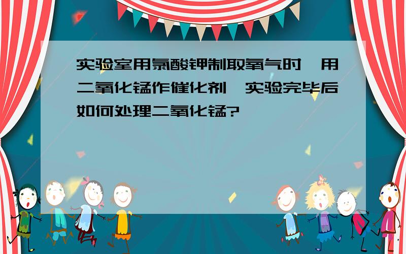 实验室用氯酸钾制取氧气时,用二氧化锰作催化剂,实验完毕后如何处理二氧化锰?