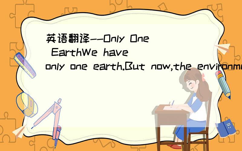 英语翻译--Only One EarthWe have only one earth.But now,the environment becomes worse and worse.As you know,there's no enough clean water for people.So many of them lose their lives because of water.In a lot of countries,people have to cut trees f