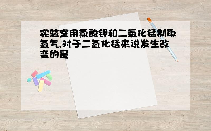 实验室用氯酸钾和二氧化锰制取氧气,对于二氧化锰来说发生改变的是