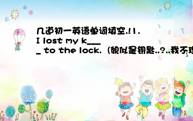 几道初一英语单词填空.!1.I lost my k____ to the lock.  (貌似是钥匙..?..我不理解这句意思..晕..不过最近很多句子里的物品都是钥匙..)2.People in America,Britain and Australia all speak E_______ as their first languag