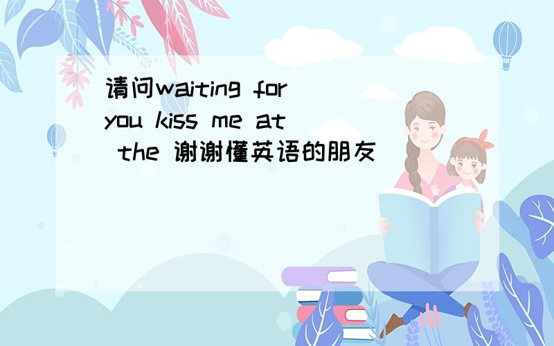 请问waiting for you kiss me at the 谢谢懂英语的朋友