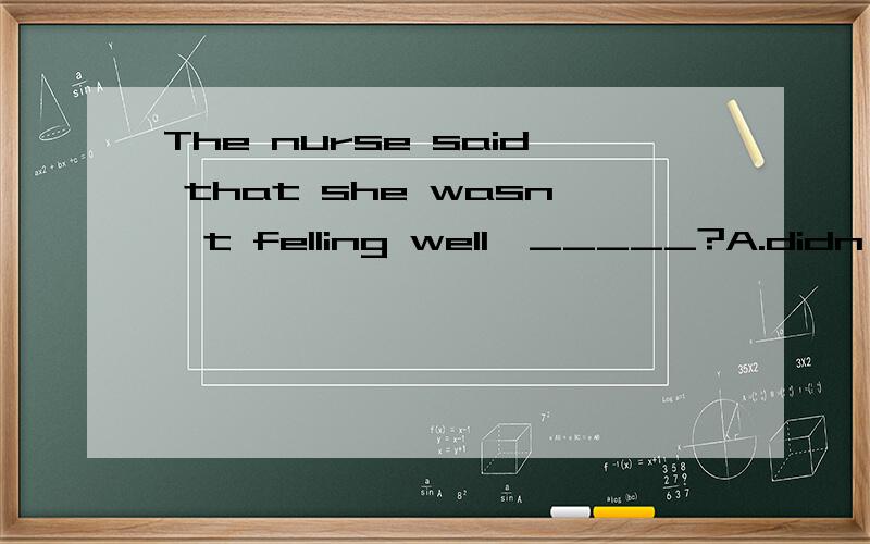 The nurse said that she wasn't felling well,_____?A.didn't she B.wasn't she C.was she D.did she选哪个 并说下原因 有两个人称的时候 怎么看?这个题目原本很熟练- -但是暑假过了1个多月我就忘差不多了