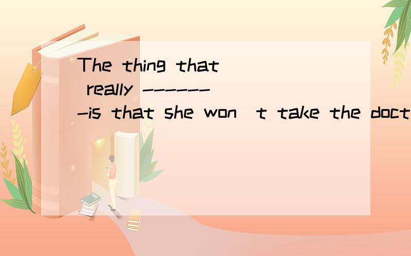 The thing that really -------is that she won`t take the doctor`s advice.A.worries B.minds C.wants D.cares 麻烦把理由讲清楚,