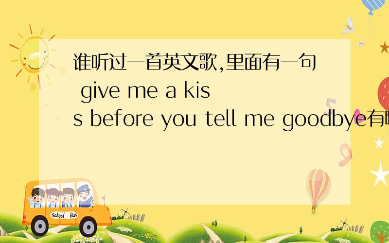 谁听过一首英文歌,里面有一句 give me a kiss before you tell me goodbye有哪位亲,听过则么一首英文歌啊,希望听过的把歌名写下来