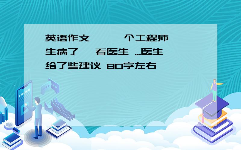 英语作文    一个工程师 生病了 ,看医生 ...医生给了些建议 80字左右