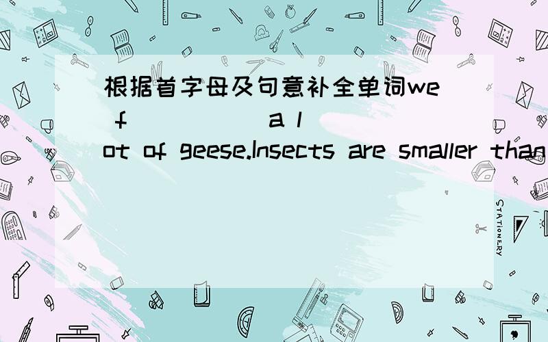 根据首字母及句意补全单词we f(      ) a lot of geese.Insects are smaller than birds and they f(      )on plants.Poeple like r(     ) a lot,because they usually stand for love.Which kind of animal do you like better,frogs or f(     He jumpe