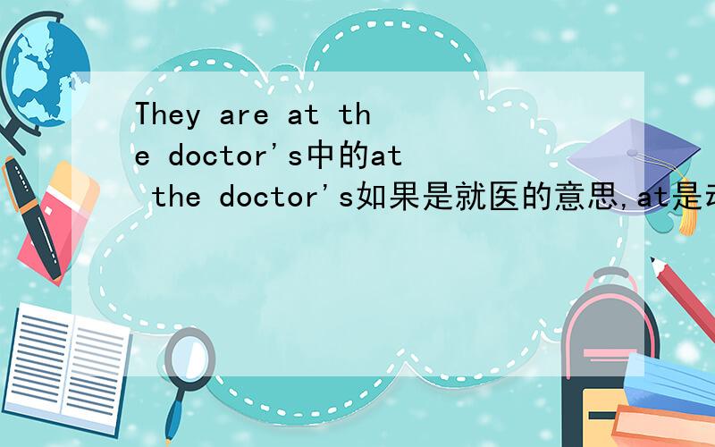 They are at the doctor's中的at the doctor's如果是就医的意思,at是动词吗?为什么不用加ing?再对at the doctor's提问.