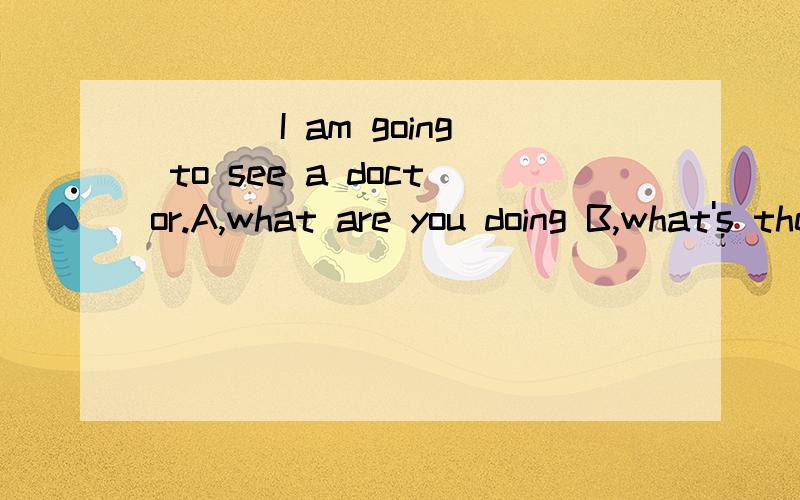 ＿＿＿ I am going to see a doctor.A,what are you doing B,what's the matter?C,what's wrong with you?选择哪个?