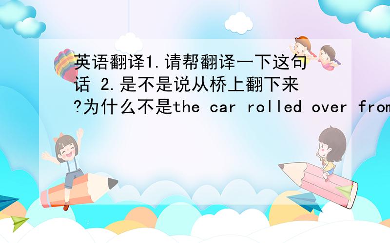 英语翻译1.请帮翻译一下这句话 2.是不是说从桥上翻下来?为什么不是the car rolled over from the bridge