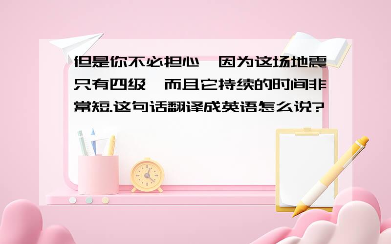 但是你不必担心,因为这场地震只有四级,而且它持续的时间非常短.这句话翻译成英语怎么说?