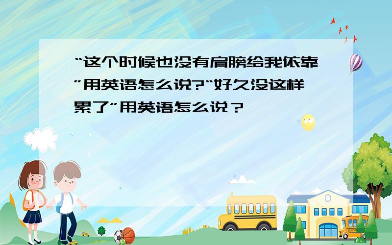 “这个时候也没有肩膀给我依靠”用英语怎么说?“好久没这样累了”用英语怎么说？