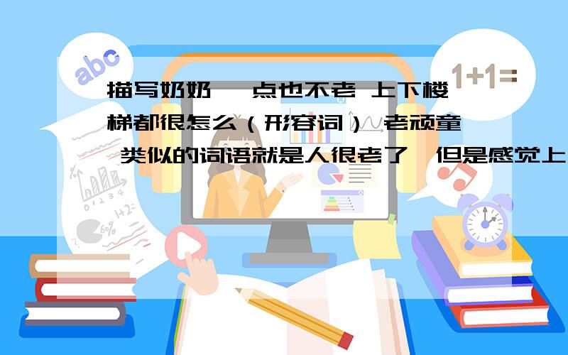 描写奶奶 一点也不老 上下楼梯都很怎么（形容词） 老顽童 类似的词语就是人很老了,但是感觉上一点也不老 .词语尽量多点.2字词语.感觉不对 有更多吗2字词语.2字词语.2字词语.2字词语.2字