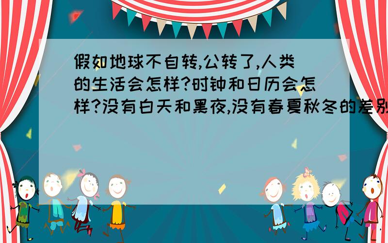 假如地球不自转,公转了,人类的生活会怎样?时钟和日历会怎样?没有白天和黑夜,没有春夏秋冬的差别,动物会有怎样的反应呢?