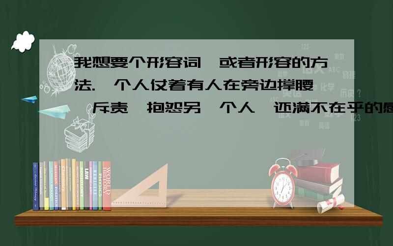 我想要个形容词,或者形容的方法.一个人仗着有人在旁边撑腰,斥责、抱怨另一个人,还满不在乎的感觉.要怎么形容呢?有啥名词吗?而被斥责的人非常愤怒,有只能忍气吞声因为围观的人都认为