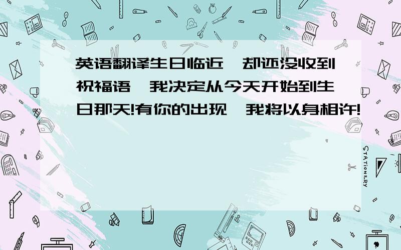 英语翻译生日临近,却还没收到祝福语,我决定从今天开始到生日那天!有你的出现,我将以身相许!