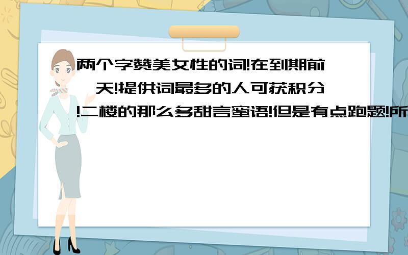 两个字赞美女性的词!在到期前一天!提供词最多的人可获积分!二楼的那么多甜言蜜语!但是有点跑题!所以给你精神上的奖励：一楼的不用等那么久了!除你给的那13个词外如果你还可以再给40个