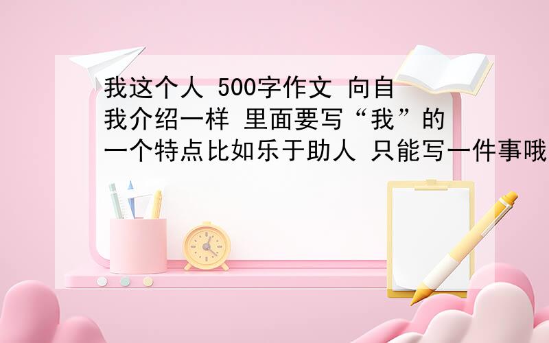 我这个人 500字作文 向自我介绍一样 里面要写“我”的一个特点比如乐于助人 只能写一件事哦