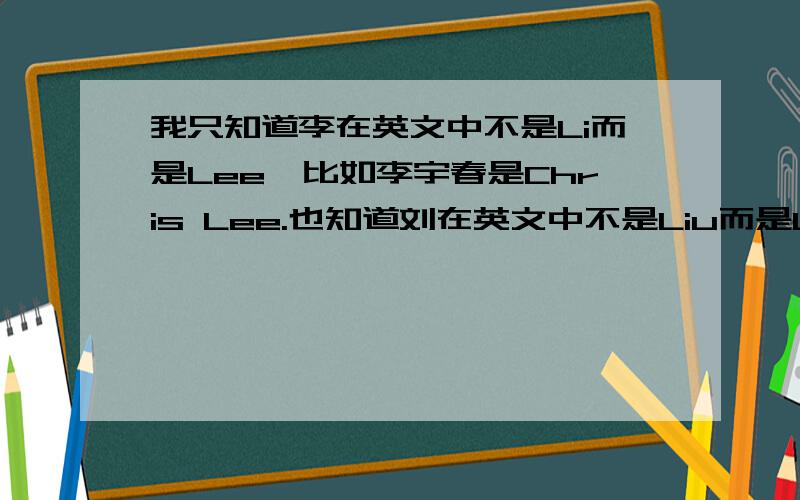 我只知道李在英文中不是Li而是Lee,比如李宇春是Chris Lee.也知道刘在英文中不是Liu而是Lau,比如刘德华是Andy Lau.另外好像周在英文中不是Zhou而是Chou,比如周大福是CHOU TAI FOOK.请问还有哪些中国人