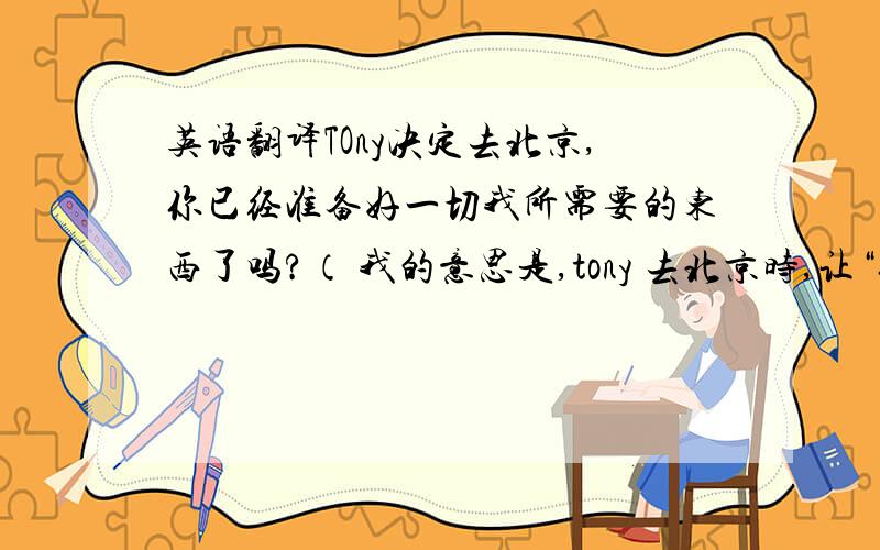 英语翻译TOny决定去北京,你已经准备好一切我所需要的东西了吗?（ 我的意思是,tony 去北京时,让“你”准备东西然后让tony带给我.如何把这两句中文贯通成一句英文）谢谢