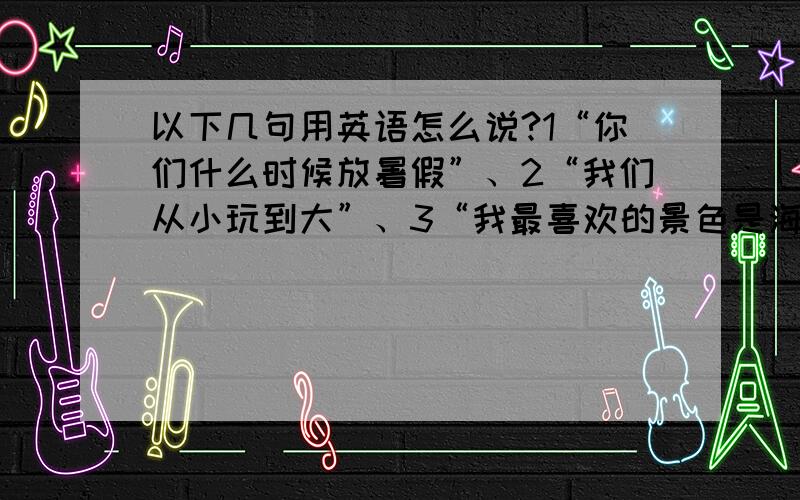 以下几句用英语怎么说?1“你们什么时候放暑假”、2“我们从小玩到大”、3“我最喜欢的景色是海边,清透的海水、晴天,蓝蓝的天空一些云朵,白白的沙还有一些椰子树,我希望我能住在这样