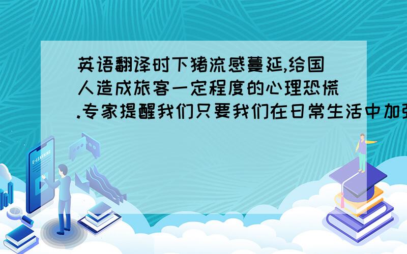 英语翻译时下猪流感蔓延,给国人造成旅客一定程度的心理恐慌.专家提醒我们只要我们在日常生活中加强预防,猪流感其实并不可怕.1.猪肉烹饪71摄氏度以上2.避免接触呼吸道病人3.经常用肥皂