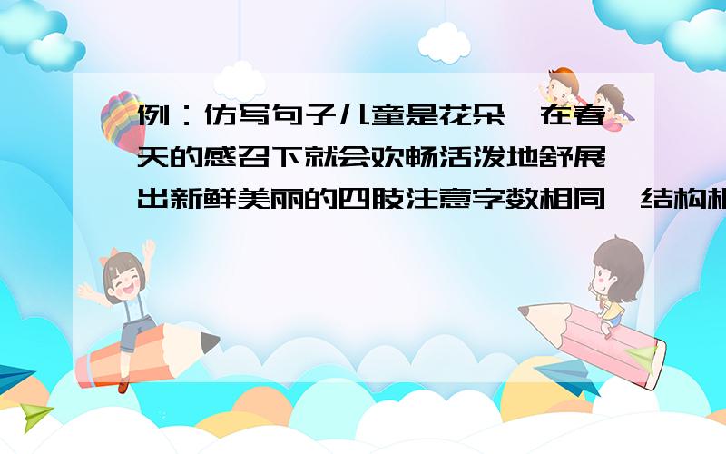 例：仿写句子儿童是花朵,在春天的感召下就会欢畅活泼地舒展出新鲜美丽的四肢注意字数相同,结构相同