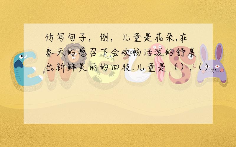 仿写句子：例：儿童是花朵,在春天的感召下会欢畅活泼的舒展出新鲜美丽的四肢.儿童是（）,（）.