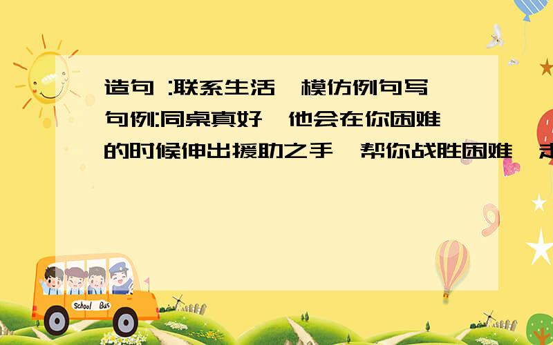 造句 :联系生活,模仿例句写句例:同桌真好,他会在你困难的时候伸出援助之手,帮你战胜困难,走向成功:同桌真好,他会在你烦恼的时候 ……还有一个:同桌真好,他会在你骄傲的时候……