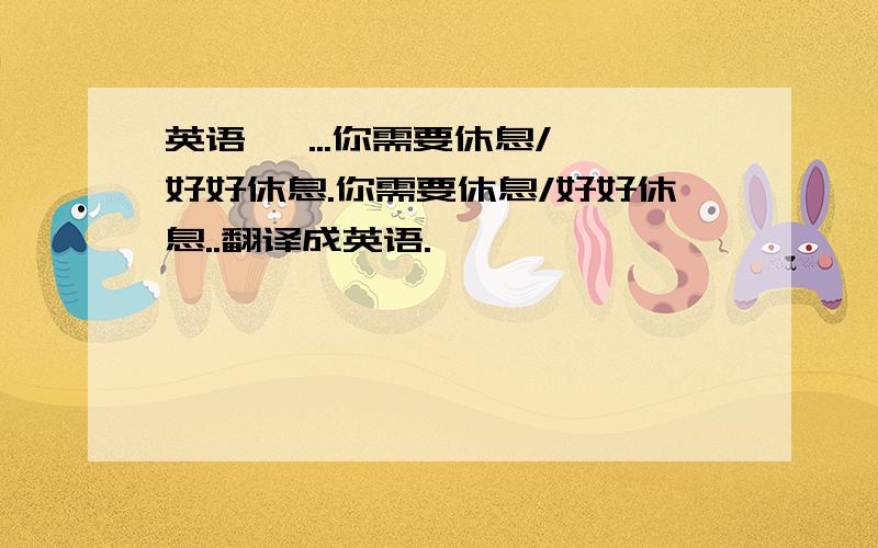 英语   ...你需要休息/好好休息.你需要休息/好好休息..翻译成英语.