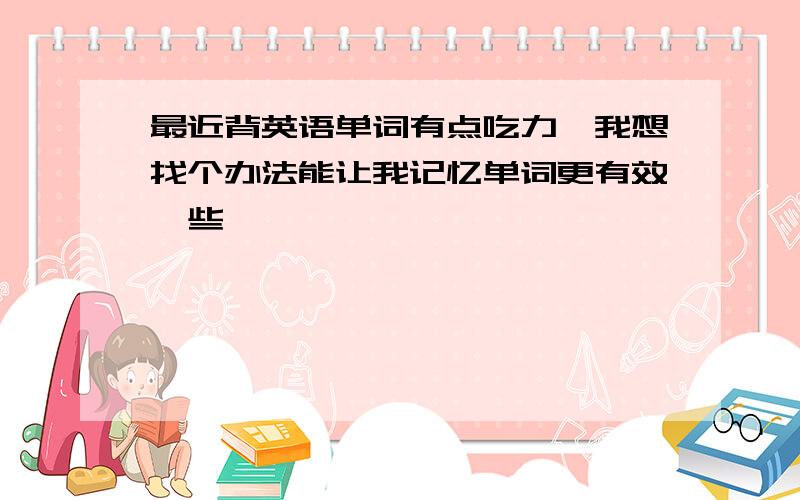 最近背英语单词有点吃力,我想找个办法能让我记忆单词更有效一些