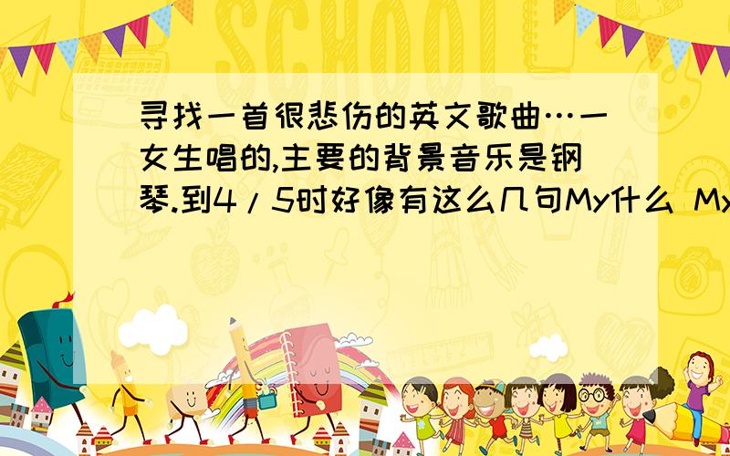 寻找一首很悲伤的英文歌曲…一女生唱的,主要的背景音乐是钢琴.到4/5时好像有这么几句My什么 My什么的貌似有一句MY Love什么的···及不清了,能找着那是最好不过了