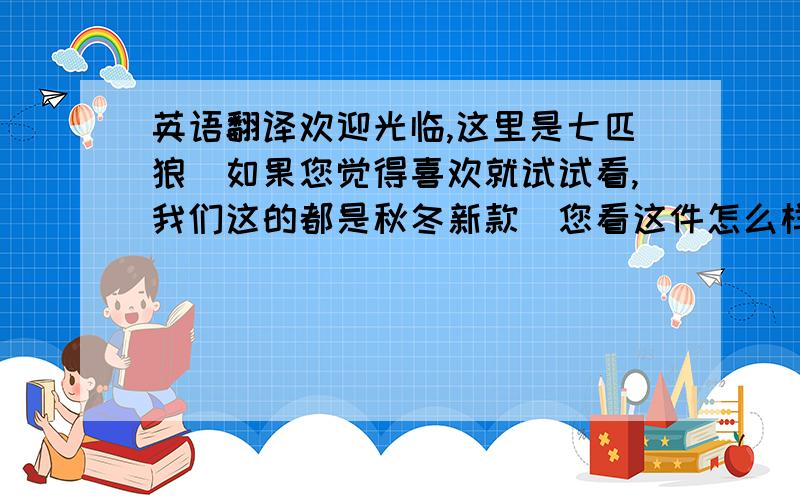 英语翻译欢迎光临,这里是七匹狼．如果您觉得喜欢就试试看,我们这的都是秋冬新款．您看这件怎么样?夹克?风衣?棉服?中衣（半大）?休闲裤?西服套装?西服上装?西裤?休闲西装上衣?这件是纯