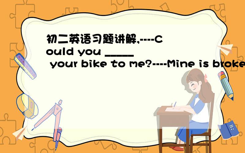 初二英语习题讲解,----Could you _____ your bike to me?----Mine is broken.why not ____one from others?A.lend；borrow B.borrow；lend C.lend；lend D.borrow；borrow 应该选哪一项?为什么?lend 与borrow 有什么区别?