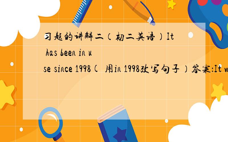 习题的讲解二（初二英语）It has been in use since 1998( 用in 1998改写句子）答案：It was in used in 1998可不可以用：It started to use in 1998.why?