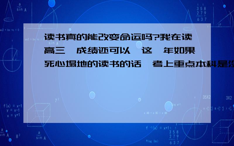 读书真的能改变命运吗?我在读高三,成绩还可以,这一年如果死心塌地的读书的话,考上重点本科是没问题的.可是,我总想不懂,读书到底能改变什么.众所周知,中国人多,这意味着不管到哪里,做