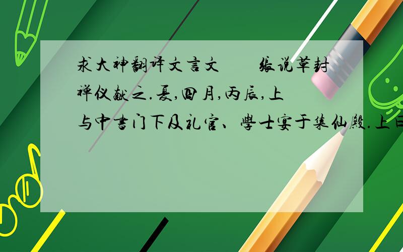 求大神翻译文言文　　张说草封禅仪献之.夏,四月,丙辰,上与中书门下及礼官、学士宴于集仙殿.上曰：“仙者凭虚之论,朕所不取.贤者济理之具,朕今与卿曹合宴,宜更名曰集贤殿.”其书院官五