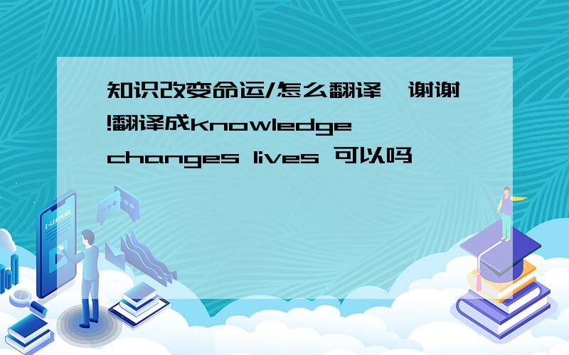 知识改变命运/怎么翻译,谢谢!翻译成knowledge changes lives 可以吗