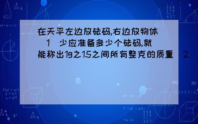 在天平左边放砝码,右边放物体（1）少应准备多少个砝码,就能称出1g之15之间所有整克的质量（2）这几个砝码分别是多少个我已经做完了 对了 对不起哈