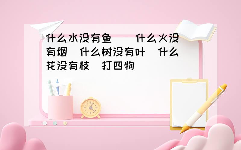 什么水没有鱼    什么火没有烟  什么树没有叶  什么花没有枝  打四物