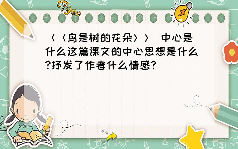 ＜＜鸟是树的花朵＞＞ 中心是什么这篇课文的中心思想是什么?抒发了作者什么情感?