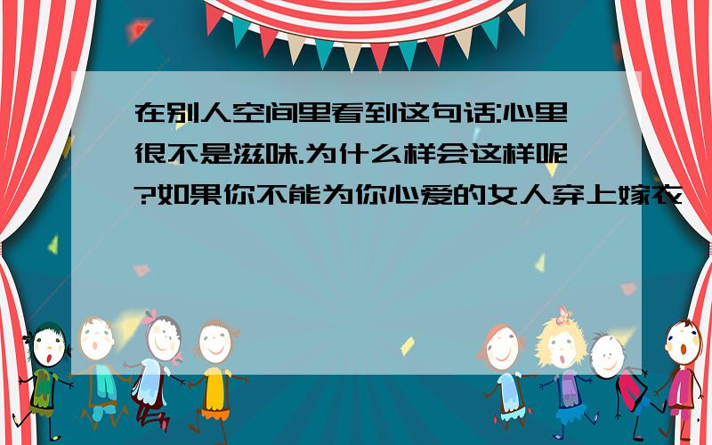 在别人空间里看到这句话:心里很不是滋味.为什么样会这样呢?如果你不能为你心爱的女人穿上嫁衣,请停下你解她衣扣的手.