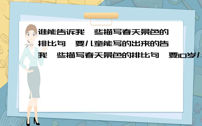 谁能告诉我一些描写春天景色的排比句,要儿童能写的出来的告我一些描写春天景色的排比句,要10岁儿童能写的出来的.谁写的好我给他加10啊