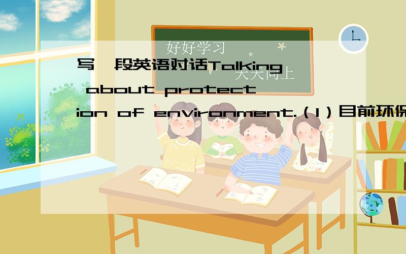 写一段英语对话Talking about protection of environment.（1）目前环保还存在许多问题.（2）为了保护环境,各国政府做了大量的工作.（3）谈谈你们的看法.写成两个人的对话.对话不需太长.三楼结尾弄